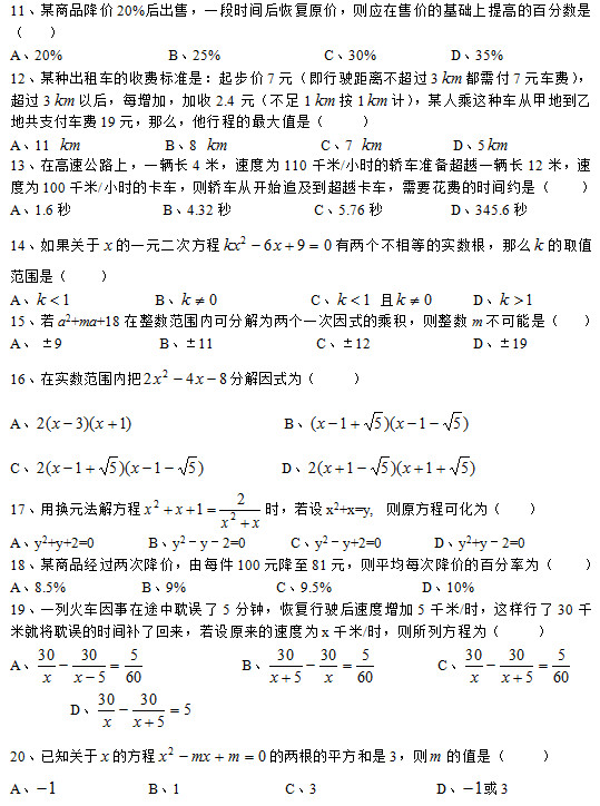 11、某商品降價(jià)20%后出售,一段時(shí)間后恢復(fù)原價(jià),則應(yīng)在售價(jià)的基礎(chǔ)上提高的百分?jǐn)?shù)是 ( ) A、20% B、25% C、30% D、35% 12、某種出租車的收費(fèi)標(biāo)準(zhǔn)是:起步價(jià)7元(即行駛距離不超過3 都需付7元車費(fèi)),超過3 以后,每增加,加收2.4元(不足1 按1 計(jì)),某人乘這種車從甲地到乙地共支付車費(fèi)19元,那么,他行程的最大值是( ) A、11 B、8 C、7 D、5 13、在高速公路上,一輛長(zhǎng)4米,速度為110千米/小時(shí)的轎車準(zhǔn)備超越一輛長(zhǎng)12米,速度為100千米/小時(shí)的卡車,則轎車從開始追及到超越卡車,需要花費(fèi)的時(shí)間約是( ) A、1.6秒 B、4.32秒 C、5.76秒 D、345.6秒 14、如果關(guān)于 的一元二次方程 有兩個(gè)不相等的實(shí)數(shù)根,那么 的取值范圍是( ) A、 B、 C、 且 D、 15、若a2+ma+18在整數(shù)范圍內(nèi)可分解為兩個(gè)一次因式的乘積,則整數(shù)m不可能是( ) A、 ±9 B、±11 C、±12 D、±19 16、在實(shí)數(shù)范圍內(nèi)把 分解因式為( ) A、 B、 C、 D、 17、用換元法解方程 時(shí),若設(shè)x2+x=y, 則原方程可化為( ) A、y2+y+2=0 B、y2-y-2=0 C、y2-y+2=0 D、y2+y-2=0 18、某商品經(jīng)過兩次降價(jià),由每件100元降至81元,則平均每次降價(jià)的百分率為( ) A、8.5% B、9% C、9.5% D、10% 19、一列火車因事在途中耽誤了5分鐘,恢復(fù)行駛后速度增加5千米/時(shí),這樣行了30千米就將耽誤的時(shí)間補(bǔ)了回來,若設(shè)原來的速度為x千米/時(shí),則所列方程為( ) A、 B、 C、 D、 20、已知關(guān)于 的方程 的兩根的平方和是3,則 的值是( ) A、 B、1 C、3 D、 或3 11、某商品降價(jià)20%后出售,一段時(shí)間后恢復(fù)原價(jià),則應(yīng)在售價(jià)的基礎(chǔ)上提高的百分?jǐn)?shù)是 ( ) A、20% B、25% C、30% D、35% 12、某種出租車的收費(fèi)標(biāo)準(zhǔn)是:起步價(jià)7元(即行駛距離不超過3 都需付7元車費(fèi)),超過3 以后,每增加,加收2.4元(不足1 按1 計(jì)),某人乘這種車從甲地到乙地共支付車費(fèi)19元,那么,他行程的最大值是( ) A、11 B、8 C、7 D、5 13、在高速公路上,一輛長(zhǎng)4米,速度為110千米/小時(shí)的轎車準(zhǔn)備超越一輛長(zhǎng)12米,速度為100千米/小時(shí)的卡車,則轎車從開始追及到超越卡車,需要花費(fèi)的時(shí)間約是( ) A、1.6秒 B、4.32秒 C、5.76秒 D、345.6秒 14、如果關(guān)于 的一元二次方程 有兩個(gè)不相等的實(shí)數(shù)根,那么 的取值范圍是( ) A、 B、 C、 且 D、 15、若a2+ma+18在整數(shù)范圍內(nèi)可分解為兩個(gè)一次因式的乘積,則整數(shù)m不可能是( ) A、 ±9 B、±11 C、±12 D、±19 16、在實(shí)數(shù)范圍內(nèi)把 分解因式為( ) A、 B、 C、 D、 17、用換元法解方程 時(shí),若設(shè)x2+x=y, 則原方程可化為( ) A、y2+y+2=0 B、y2-y-2=0 C、y2-y+2=0 D、y2+y-2=0 18、某商品經(jīng)過兩次降價(jià),由每件100元降至81元,則平均每次降價(jià)的百分率為( ) A、8.5% B、9% C、9.5% D、10% 19、一列火車因事在途中耽誤了5分鐘,恢復(fù)行駛后速度增加5千米/時(shí),這樣行了30千米就將耽誤的時(shí)間補(bǔ)了回來,若設(shè)原來的速度為x千米/時(shí),則所列方程為( ) A、 B、 C、 D、 20、已知關(guān)于 的方程 的兩根的平方和是3,則 的值是( ) A、 B、1 C、3 D、 或3