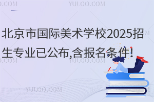 北京市國際美術(shù)學(xué)校2025招生專業(yè)已公布,含報(bào)名條件！