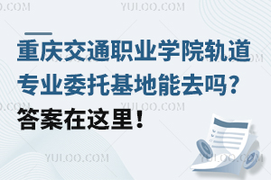 重慶交通職業(yè)學(xué)院軌道專業(yè)委托基地能去嗎?答案在這里！