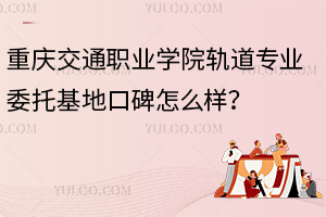 重慶交通職業(yè)學(xué)院軌道專業(yè)委托基地口碑怎么樣？