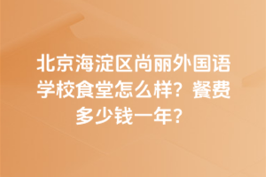 北京海淀區(qū)尚麗外國(guó)語(yǔ)學(xué)校食堂怎么樣？餐費(fèi)多少錢一年？