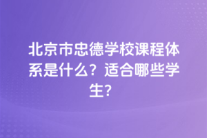 北京市忠德學(xué)校課程體系是什么？適合哪些學(xué)生？