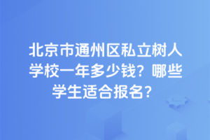 北京市通州區(qū)私立樹(shù)人學(xué)校一年多少錢(qián)？2025年哪些學(xué)生適合報(bào)名？