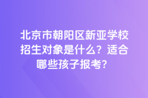 北京市朝陽(yáng)區(qū)新亞學(xué)校招生對(duì)象是什么？適合哪些孩子報(bào)考？