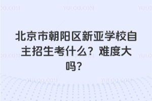 北京市朝陽(yáng)區(qū)新亞學(xué)校自主招生考什么？難度大嗎？