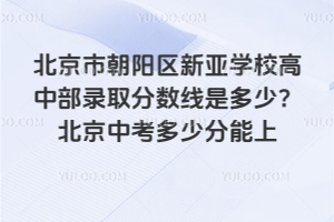 北京市朝陽(yáng)區(qū)新亞學(xué)校高中部錄取分?jǐn)?shù)線是多少？2025北京中考多少分能上