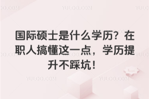 國際碩士是什么學(xué)歷？在職人搞懂這一點(diǎn)，學(xué)歷提升不踩坑！