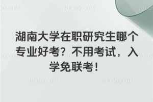 湖南大學(xué)在職研究生哪個(gè)專業(yè)好考？不用考試，入學(xué)免聯(lián)考！
